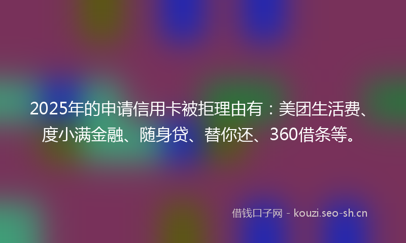 2025年的申请信用卡被拒理由有：美团生活费、度小满金融、随身贷、替你还、360借条等。