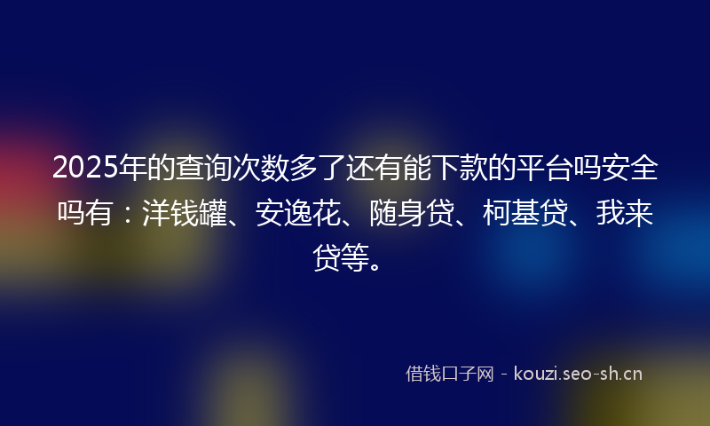 2025年的查询次数多了还有能下款的平台吗安全吗有：洋钱罐、安逸花、随身贷、柯基贷、我来贷等。