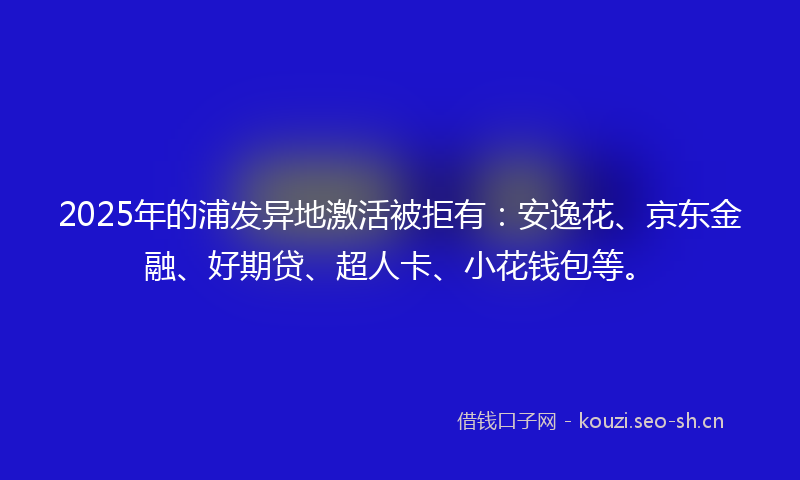 2025年的浦发异地激活被拒有：安逸花、京东金融、好期贷、超人卡、小花钱包等。
