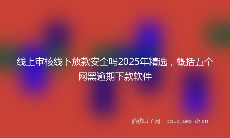 线上审核线下放款安全吗2025年精选,概括五个网黑逾期下款软件