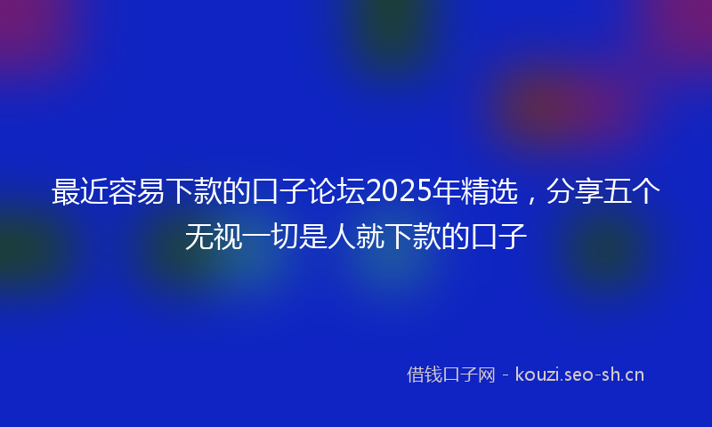 最近容易下款的口子论坛2025年精选，分享五个无视一切是人就下款的口子