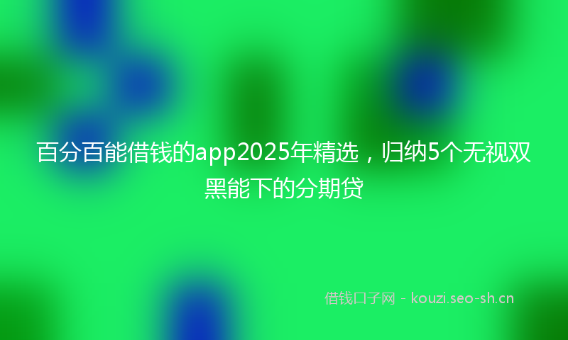 百分百能借钱的app2025年精选,归纳5个无视双黑能下的分期贷