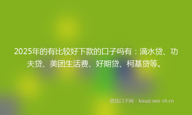 2025年的有比较好下款的口子吗有：滴水贷、功夫贷、美团生活费、好期贷、柯基贷等。