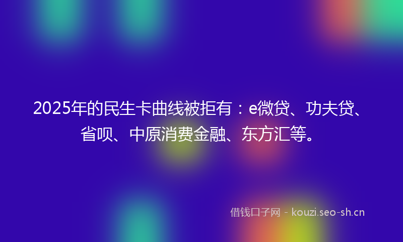 2025年的民生卡曲线被拒有：e微贷、功夫贷、省呗、中原消费金融、东方汇等。