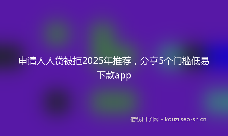 申请人人贷被拒2025年推荐，分享5个门槛低易下款app