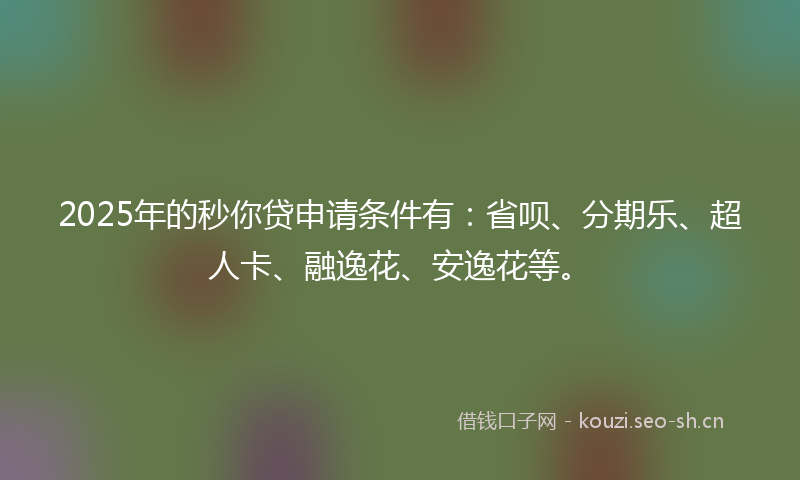 2025年的秒你贷申请条件有：省呗、分期乐、超人卡、融逸花、安逸花等。