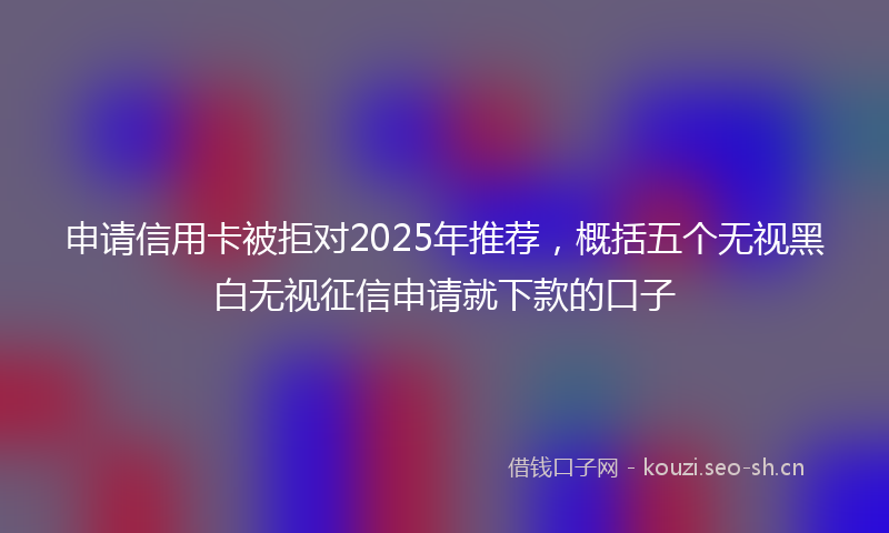 申请信用卡被拒对2025年推荐，概括五个无视黑白无视征信申请就下款的口子