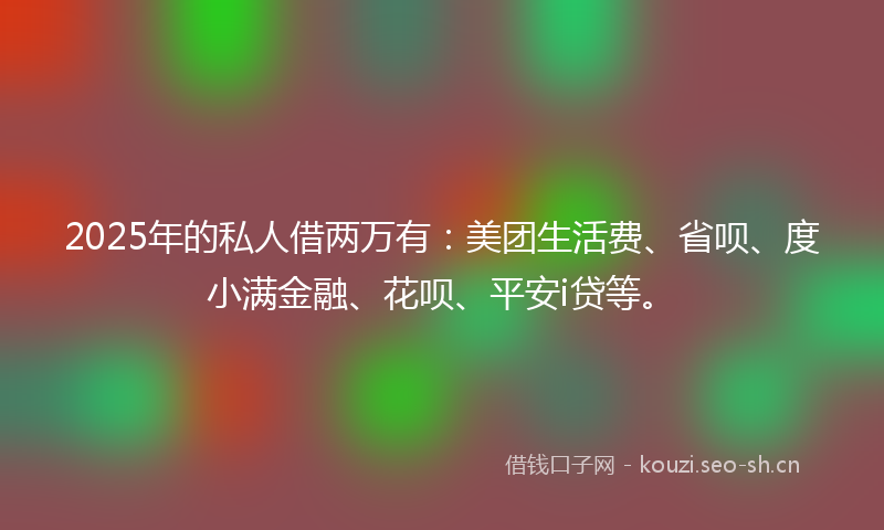 2025年的私人借两万有：美团生活费、省呗、度小满金融、花呗、平安i贷等。