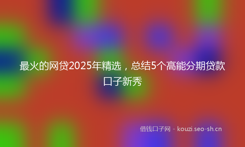 最火的网贷2025年精选，总结5个高能分期贷款口子新秀