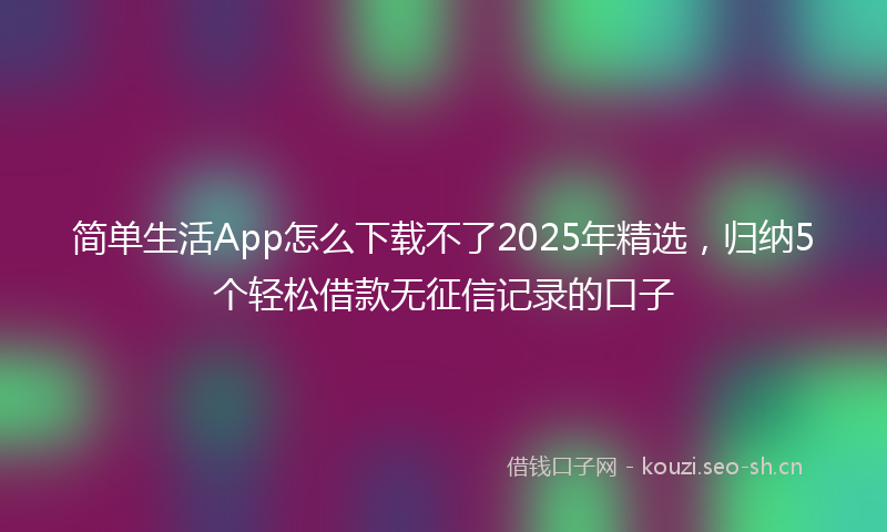 简单生活App怎么下载不了2025年精选，归纳5个轻松借款无征信记录的口子