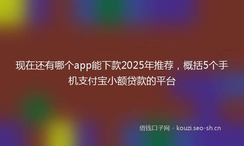 现在还有哪个app能下款2025年推荐,概括5个手机支付宝小额贷款的平台