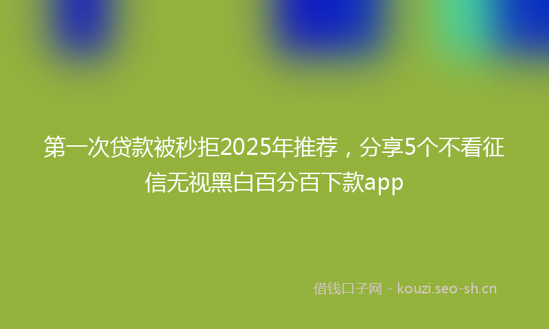 第一次贷款被秒拒2025年推荐，分享5个不看征信无视黑白百分百下款app