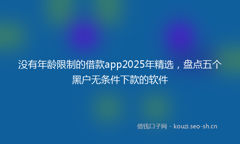 没有年龄限制的借款app2025年精选，盘点五个黑户无条件下款的软件