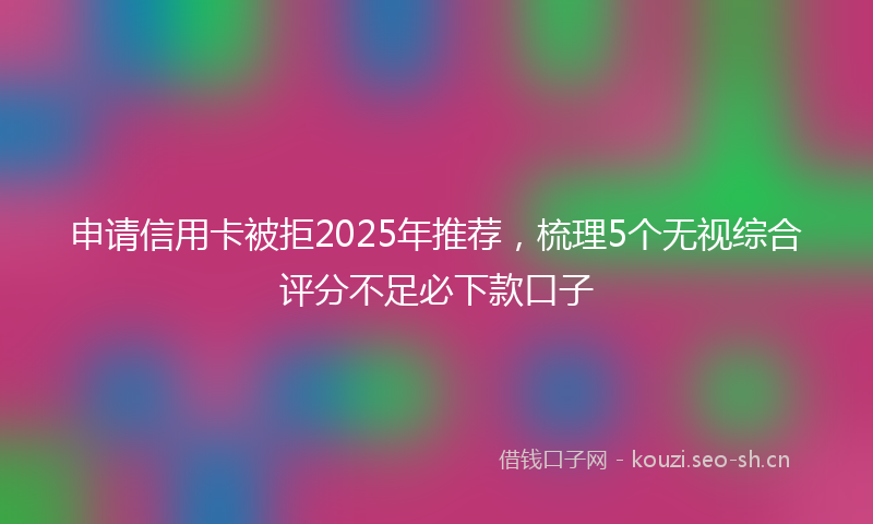 申请信用卡被拒2025年推荐，梳理5个无视综合评分不足必下款口子