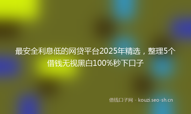 最安全利息低的网贷平台2025年精选，整理5个借钱无视黑白100%秒下口子