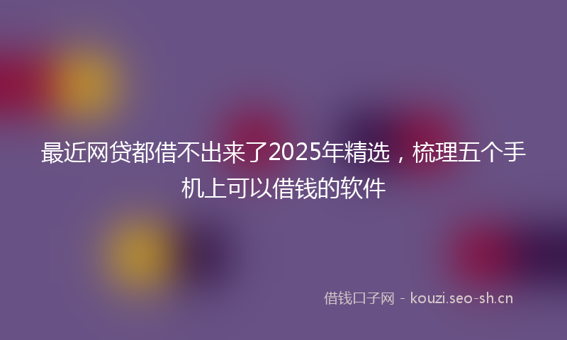 最近网贷都借不出来了2025年精选，梳理五个手机上可以借钱的软件