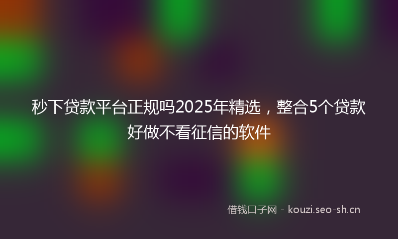 秒下贷款平台正规吗2025年精选，整合5个贷款好做不看征信的软件