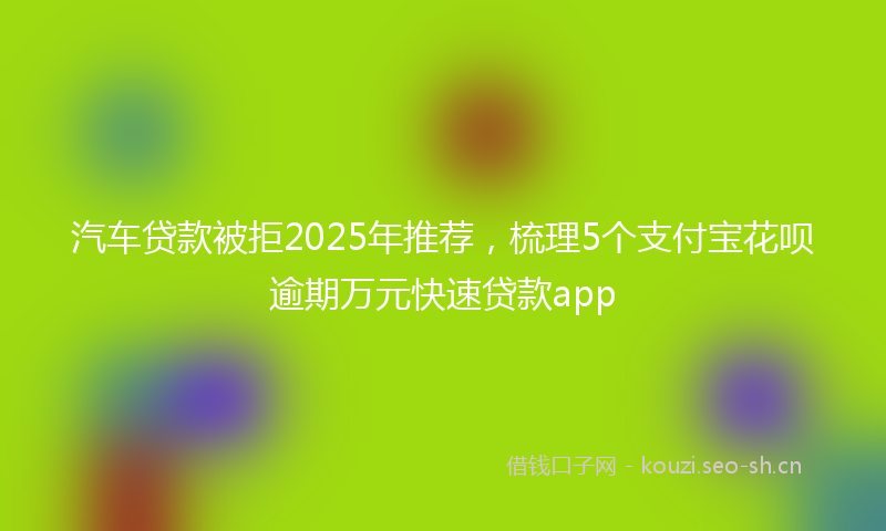 汽车贷款被拒2025年推荐，梳理5个支付宝花呗逾期万元快速贷款app