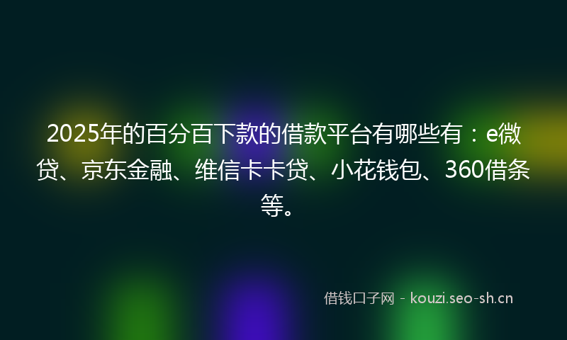 2025年的百分百下款的借款平台有哪些有：e微贷、京东金融、维信卡卡贷、小花钱包、360借条等。