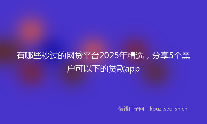 有哪些秒过的网贷平台2025年精选，分享5个黑户可以下的贷款app