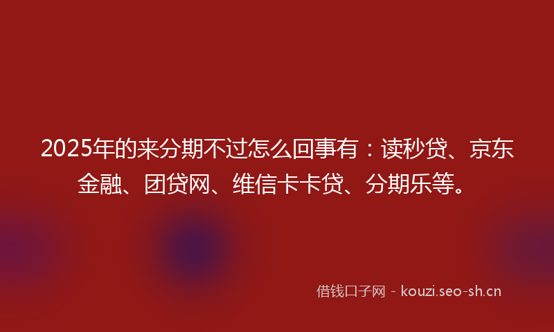 2025年的来分期不过怎么回事有：读秒贷、京东金融、团贷网、维信卡卡贷、分期乐等。