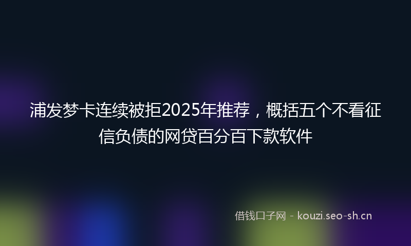 浦发梦卡连续被拒2025年推荐,概括五个不看征信负债的网贷百分百下款软件