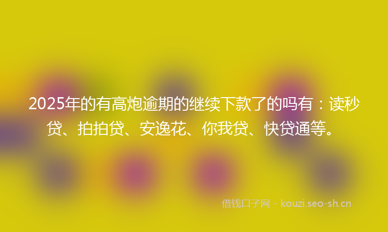 2025年的有高炮逾期的继续下款了的吗有：读秒贷、拍拍贷、安逸花、你我贷、快贷通等。