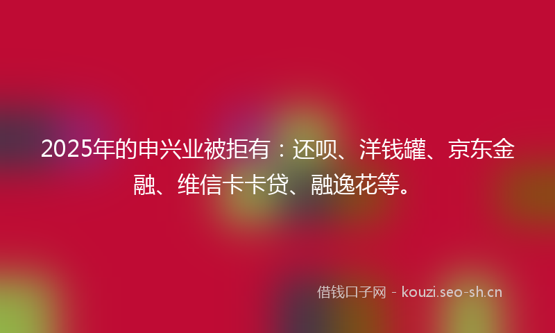 2025年的申兴业被拒有：还呗、洋钱罐、京东金融、维信卡卡贷、融逸花等。