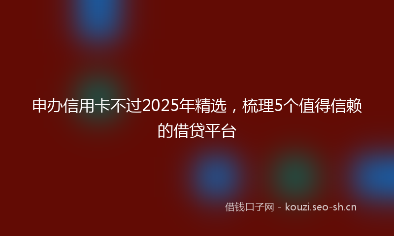 申办信用卡不过2025年精选，梳理5个值得信赖的借贷平台