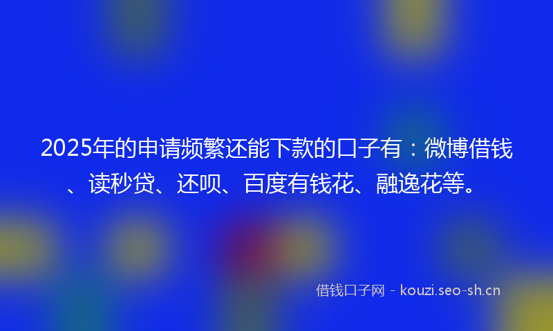 2025年的申请频繁还能下款的口子有:微博借钱、读秒贷、还呗、百度有钱花、融逸花等。