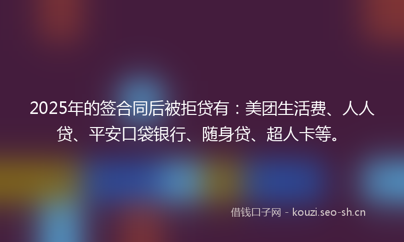 2025年的签合同后被拒贷有：美团生活费、人人贷、平安口袋银行、随身贷、超人卡等。