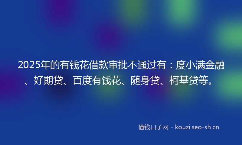2025年的有钱花借款审批不通过有：度小满金融、好期贷、百度有钱花、随身贷、柯基贷等。