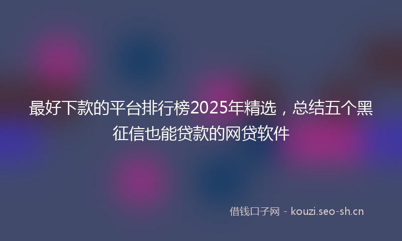 最好下款的平台排行榜2025年精选，总结五个黑征信也能贷款的网贷软件