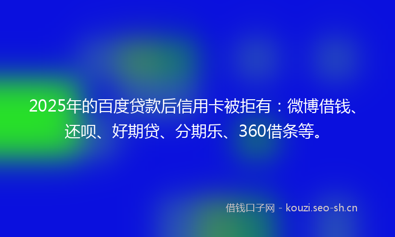 2025年的百度贷款后信用卡被拒有：微博借钱、还呗、好期贷、分期乐、360借条等。
