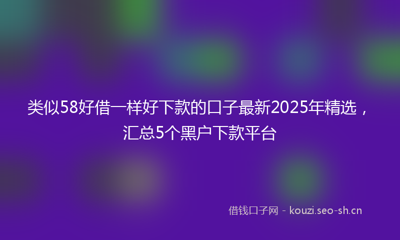 类似58好借一样好下款的口子最新2025年精选，汇总5个黑户下款平台