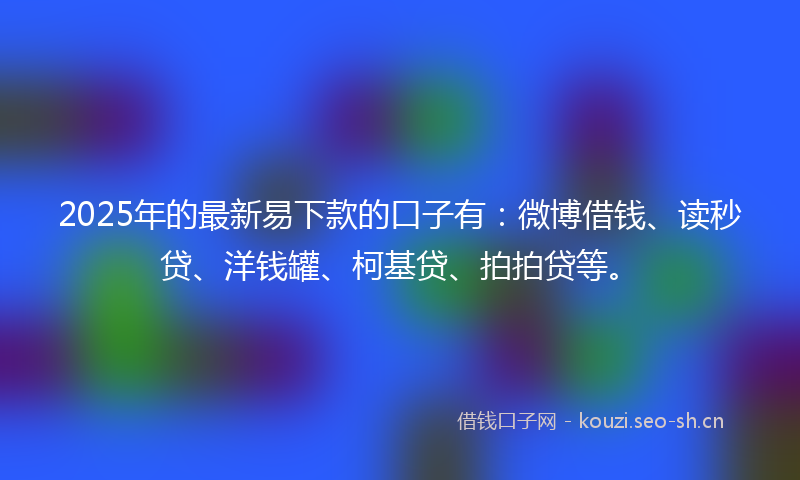 2025年的最新易下款的口子有：微博借钱、读秒贷、洋钱罐、柯基贷、拍拍贷等。