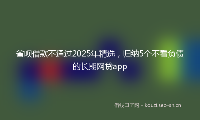 省呗借款不通过2025年精选，归纳5个不看负债的长期网贷app