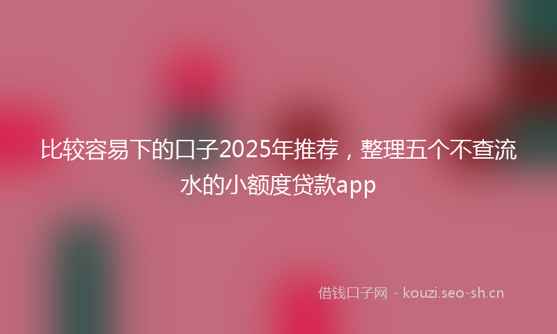 比较容易下的口子2025年推荐，整理五个不查流水的小额度贷款app
