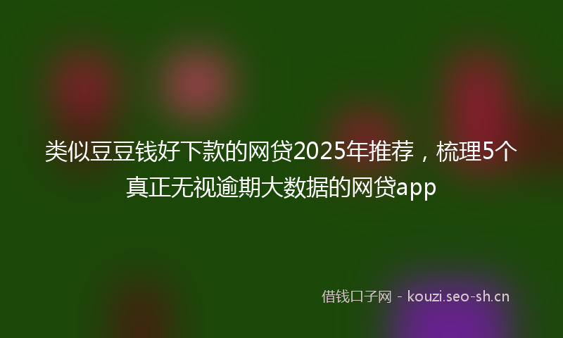 类似豆豆钱好下款的网贷2025年推荐,梳理5个真正无视逾期大数据的网贷app