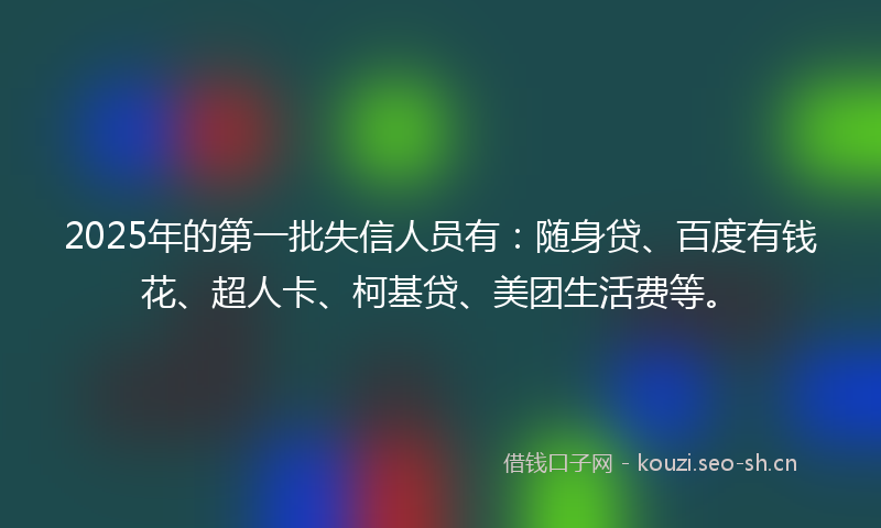 2025年的第一批失信人员有：随身贷、百度有钱花、超人卡、柯基贷、美团生活费等。