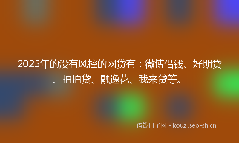 2025年的没有风控的网贷有：微博借钱、好期贷、拍拍贷、融逸花、我来贷等。