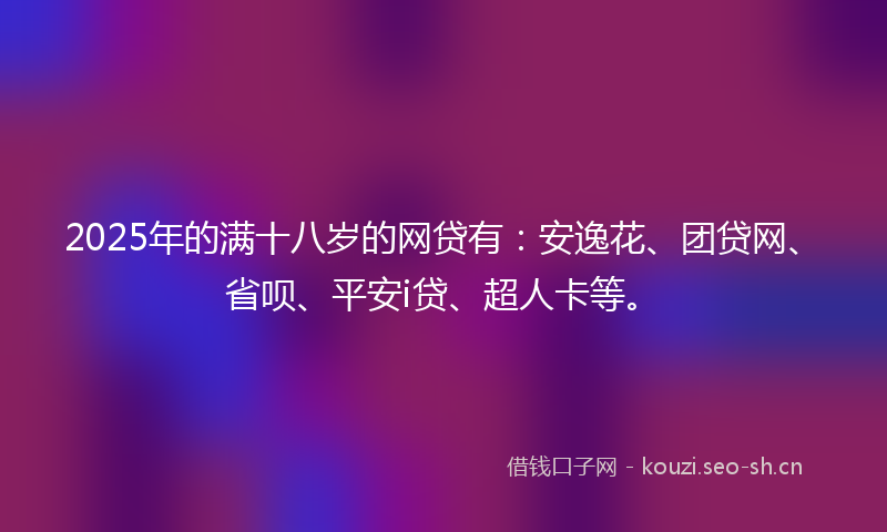2025年的满十八岁的网贷有：安逸花、团贷网、省呗、平安i贷、超人卡等。