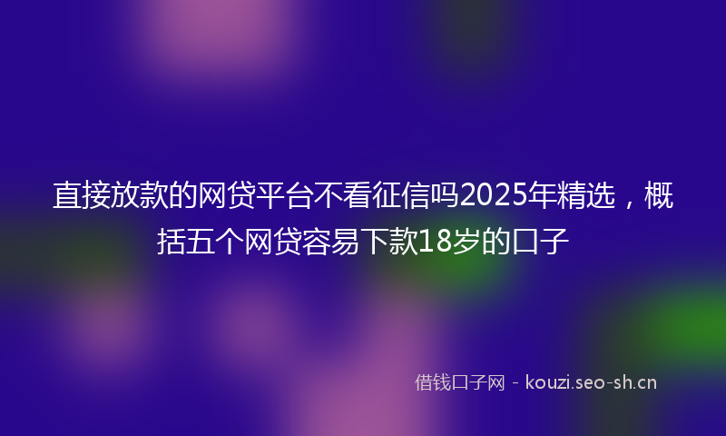 直接放款的网贷平台不看征信吗2025年精选,概括五个网贷容易下款18岁的口子