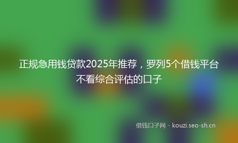 正规急用钱贷款2025年推荐，罗列5个借钱平台不看综合评估的口子
