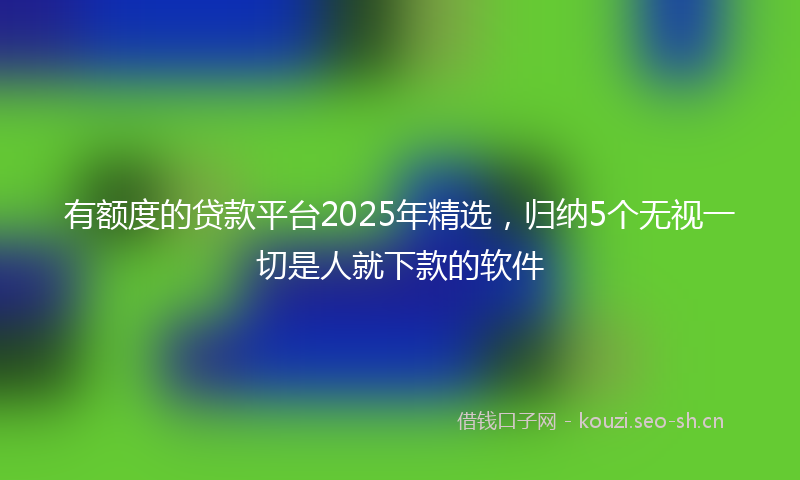有额度的贷款平台2025年精选，归纳5个无视一切是人就下款的软件