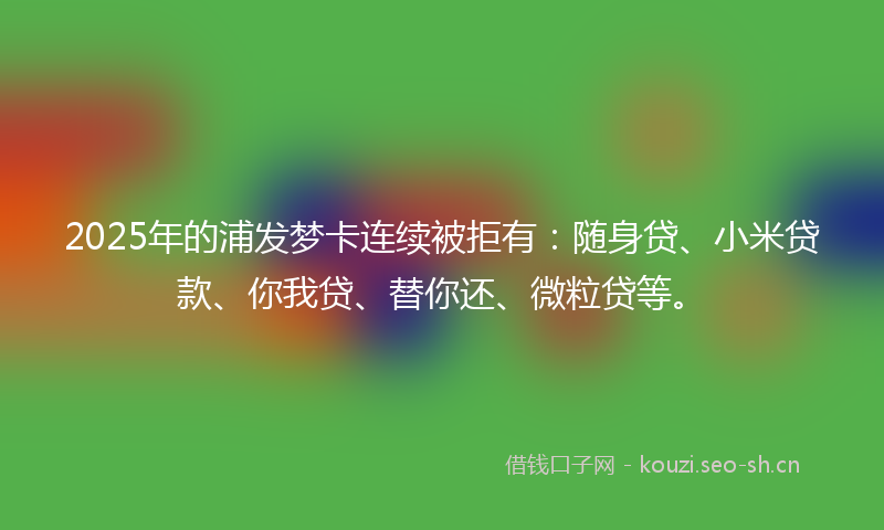 2025年的浦发梦卡连续被拒有:随身贷、小米贷款、你我贷、替你还、微粒贷等。