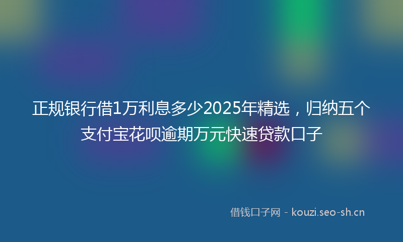 正规银行借1万利息多少2025年精选，归纳五个支付宝花呗逾期万元快速贷款口子