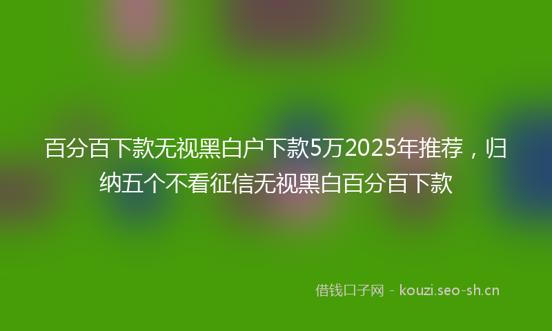 百分百下款无视黑白户下款5万2025年推荐，归纳五个不看征信无视黑白百分百下款