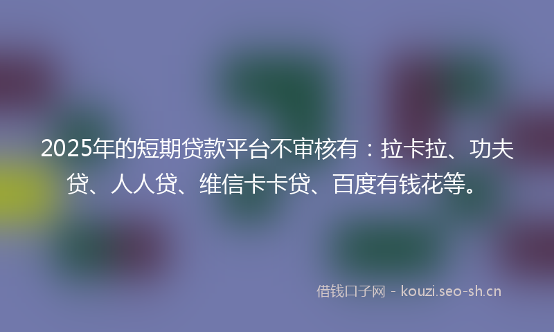 2025年的短期贷款平台不审核有：拉卡拉、功夫贷、人人贷、维信卡卡贷、百度有钱花等。