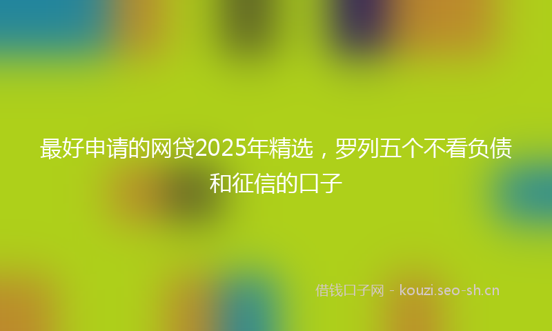 最好申请的网贷2025年精选，罗列五个不看负债和征信的口子
